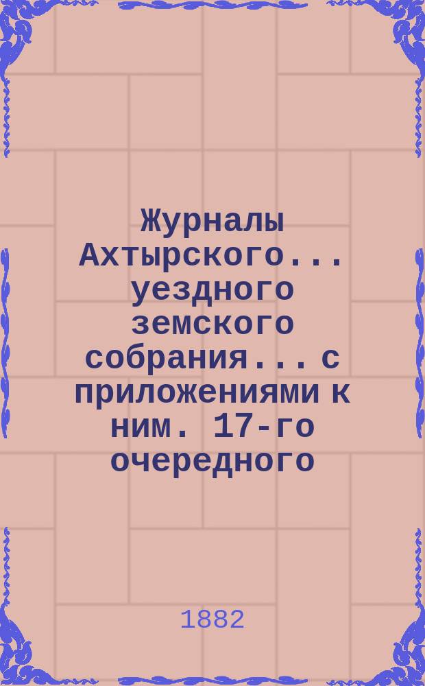 Журналы Ахтырского... уездного земского собрания... с приложениями к ним. [17-го] очередного... 23-го - [26] сентября 1881 года [и экстренного 28 и 29 января 1882 года]