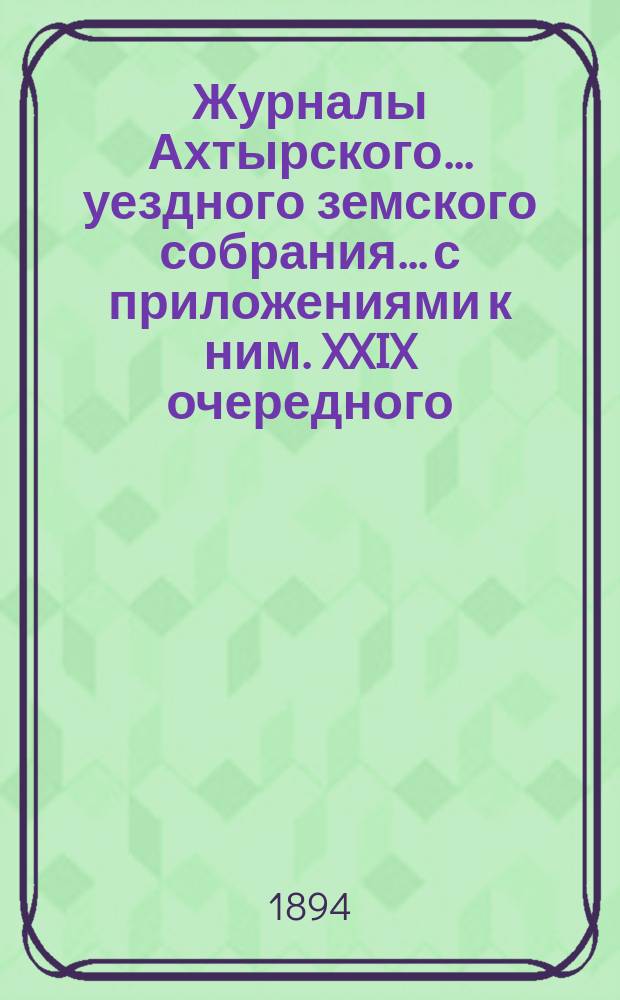 Журналы Ахтырского... уездного земского собрания... с приложениями к ним. XXIX очередного... 7, 8 и 9 октября 1893 года и экстренных 7 сентября и 4 декабря 1893 года
