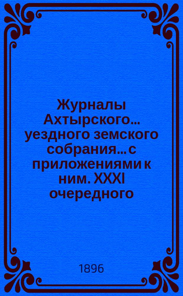 Журналы Ахтырского... уездного земского собрания... с приложениями к ним. XXXI очередного... 27, 28 и 29 октября и чрезвычайного 25 апреля 1895 года