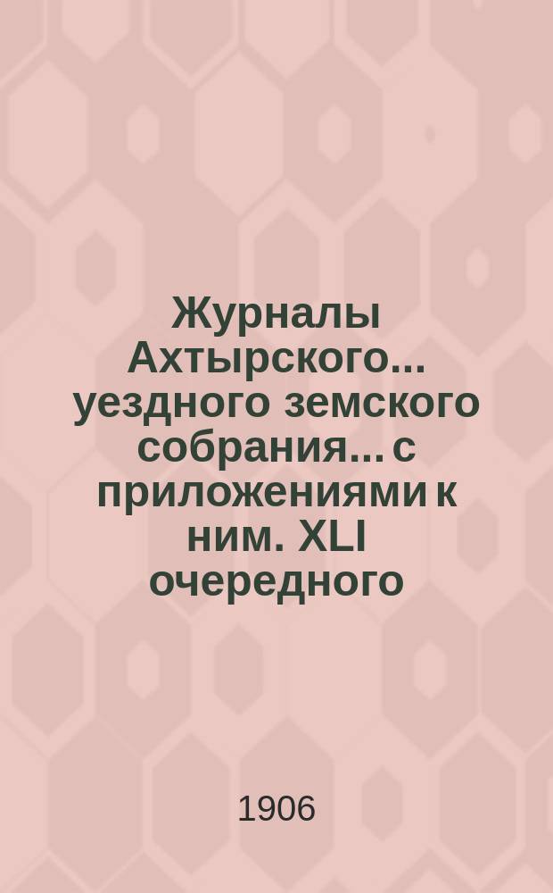 Журналы Ахтырского... уездного земского собрания... с приложениями к ним. XLI очередного... 6, 7, 8, 9 и 10 октября 1905 года