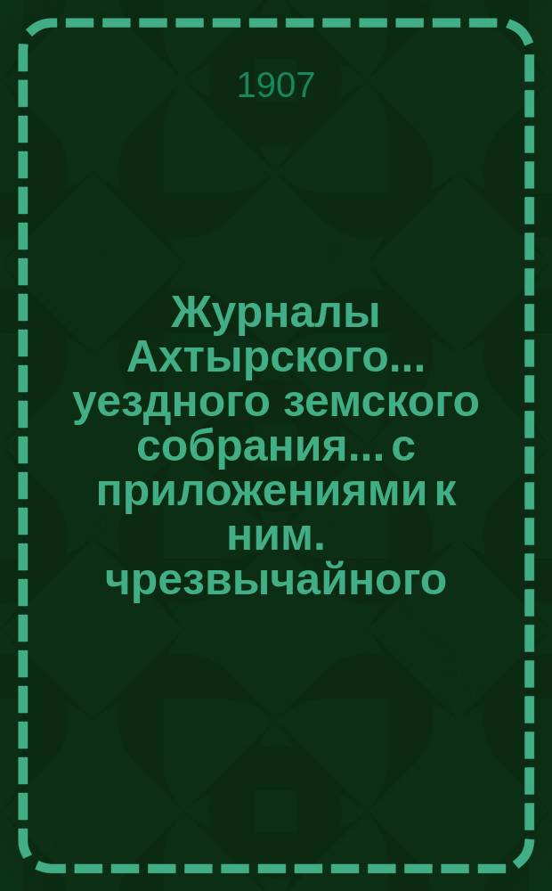 Журналы Ахтырского... уездного земского собрания... с приложениями к ним. чрезвычайного... 19 мая 1907 года