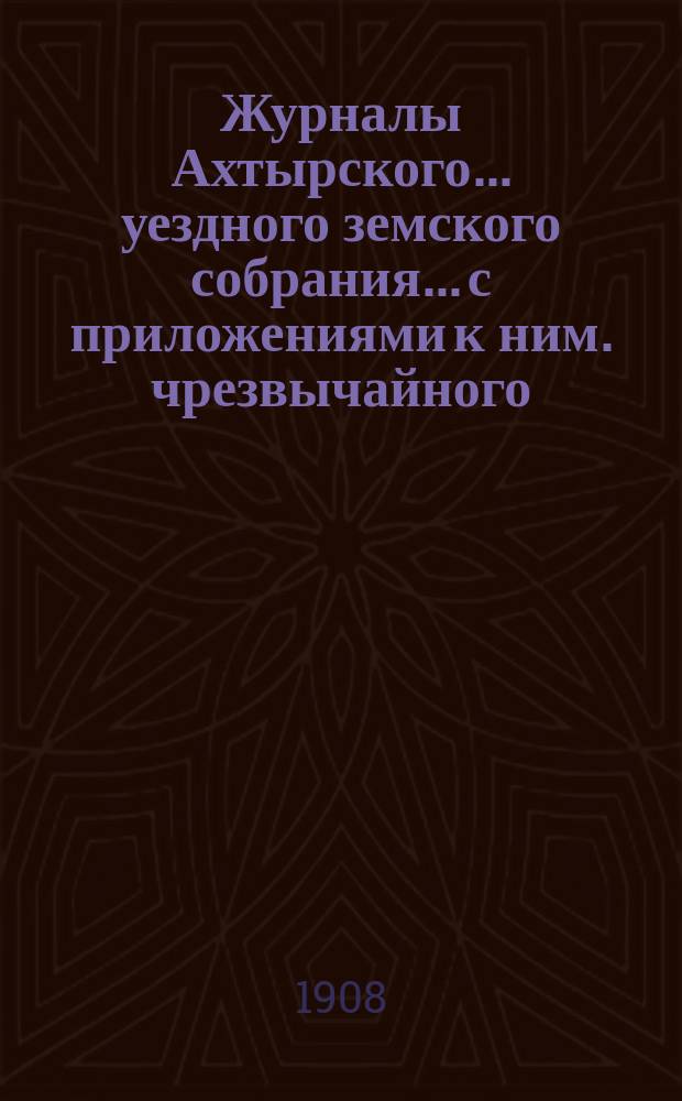 Журналы Ахтырского... уездного земского собрания... с приложениями к ним. чрезвычайного... 22 мая 1908 года