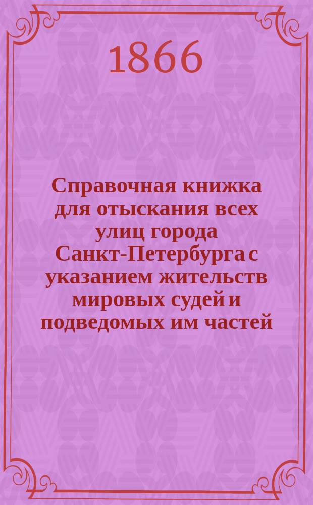 Справочная книжка для отыскания всех улиц города Санкт-Петербурга с указанием жительств мировых судей и подведомых им частей, кварталов и улиц