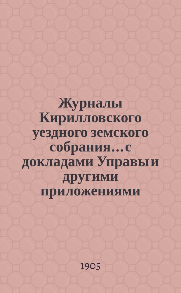 Журналы Кирилловского уездного земского собрания... с докладами Управы и другими приложениями. XXXX очередной сессии 1904 года и чрезвычайных заседаний 28-го августа 1904 г. и 2-го марта 1905 г.