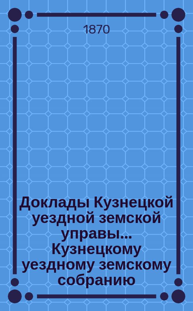 Доклады [Кузнецкой уездной земской управы]... Кузнецкому уездному земскому собранию... 4-го очередного... за 1869 год