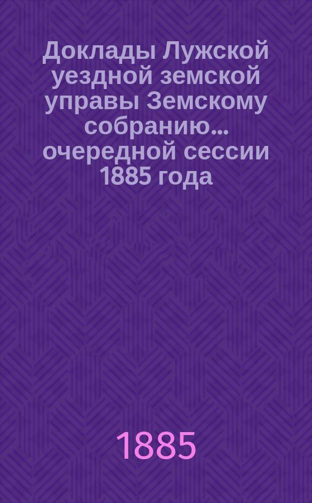 Доклады Лужской уездной земской управы Земскому собранию... очередной сессии 1885 года