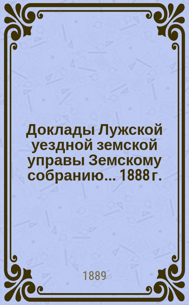 Доклады Лужской уездной земской управы Земскому собранию... [1888 г.]