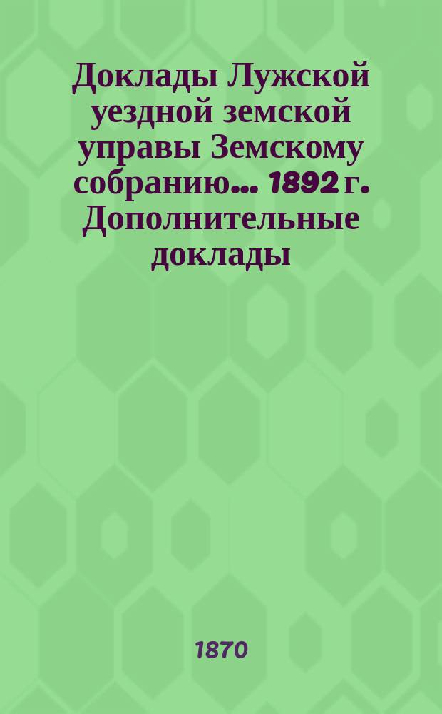 Доклады Лужской уездной земской управы Земскому собранию... 1892 г. Дополнительные доклады... : Дополнительные доклады и журналы...