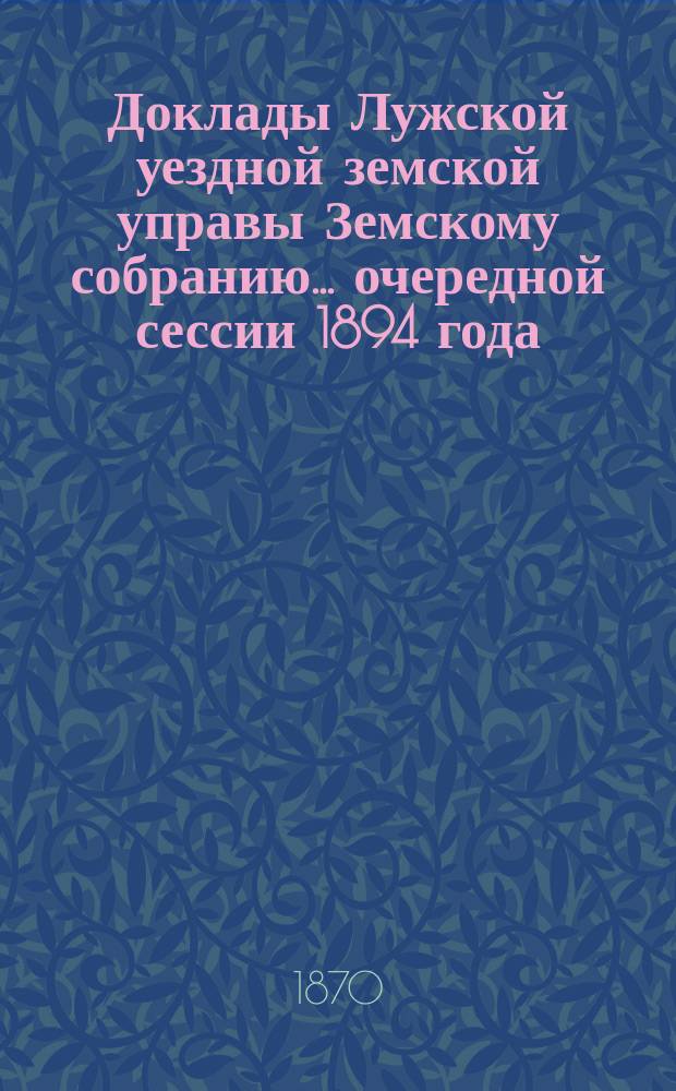 Доклады Лужской уездной земской управы Земскому собранию... очередной сессии 1894 года...