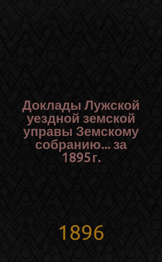 Доклады Лужской уездной земской управы Земскому собранию... за 1895 г.