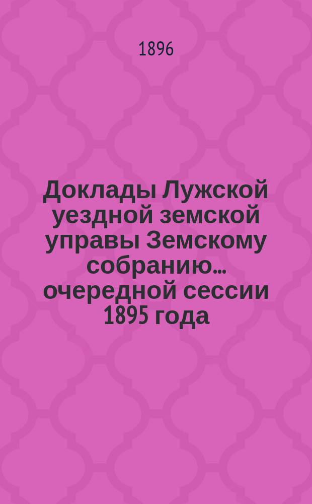 Доклады Лужской уездной земской управы Земскому собранию... очередной сессии 1895 года
