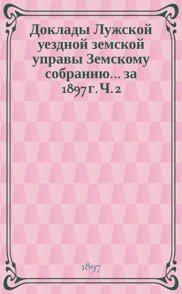 Доклады Лужской уездной земской управы Земскому собранию... за 1897 г. [Ч. 2]