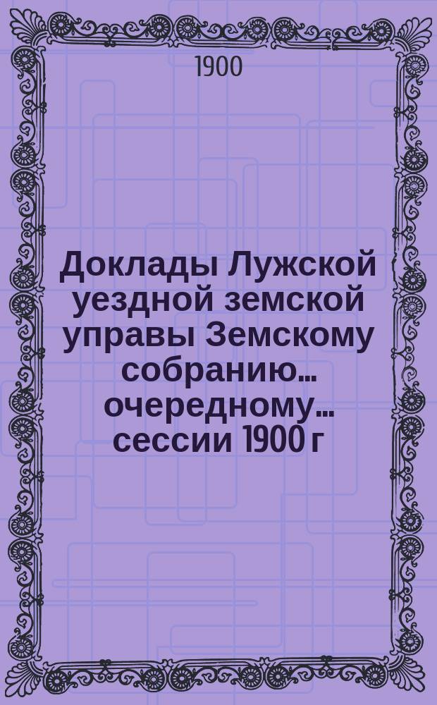 Доклады Лужской уездной земской управы Земскому собранию... очередному... сессии 1900 г.
