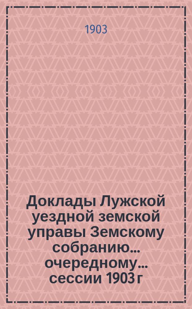 Доклады Лужской уездной земской управы Земскому собранию... очередному... сессии 1903 г.