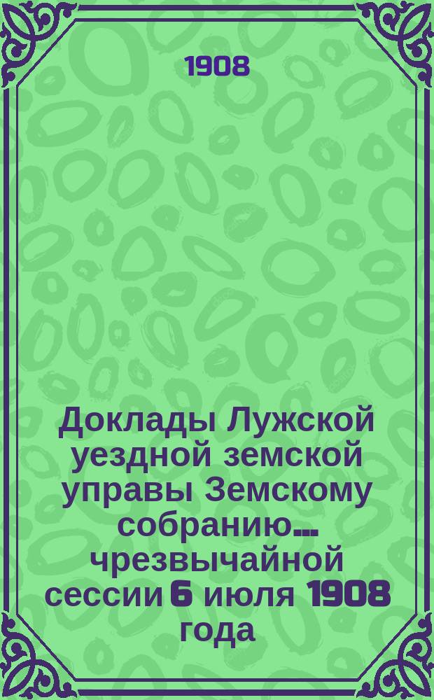 Доклады Лужской уездной земской управы Земскому собранию... чрезвычайной сессии 6 июля 1908 года