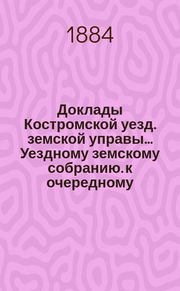 Доклады Костромской уезд. земской управы... Уездному земскому собранию. к очередному... 1884 года