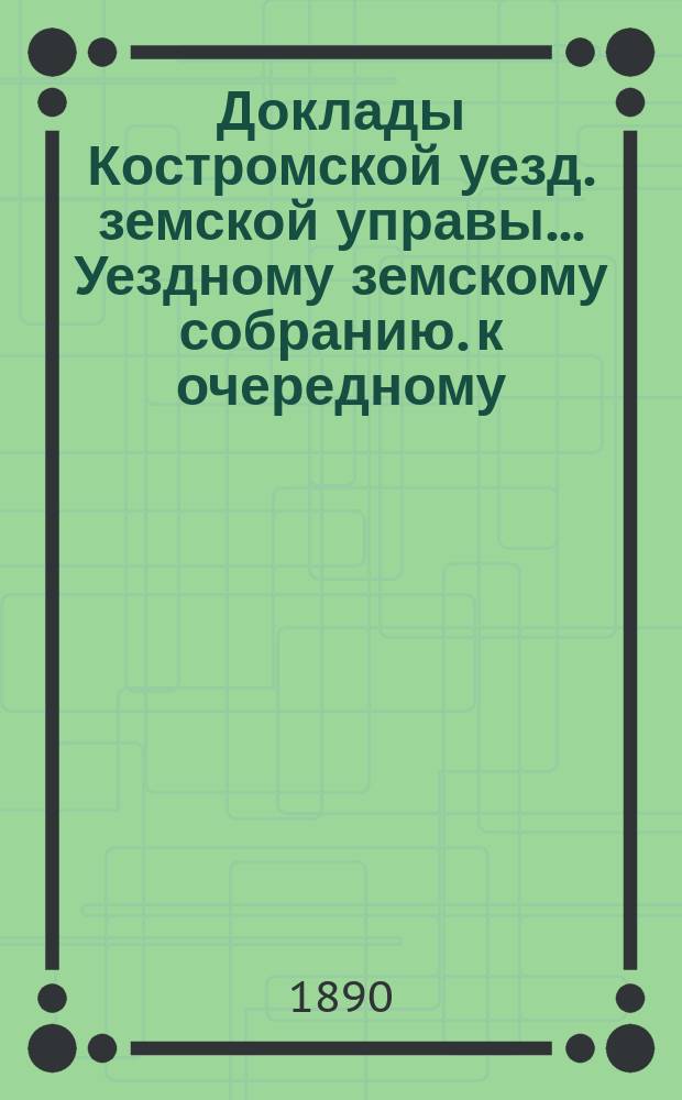 Доклады Костромской уезд. земской управы... Уездному земскому собранию. к очередному... 1890 года