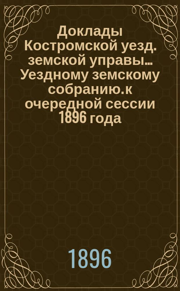 Доклады Костромской уезд. земской управы... Уездному земскому собранию. к очередной сессии 1896 года