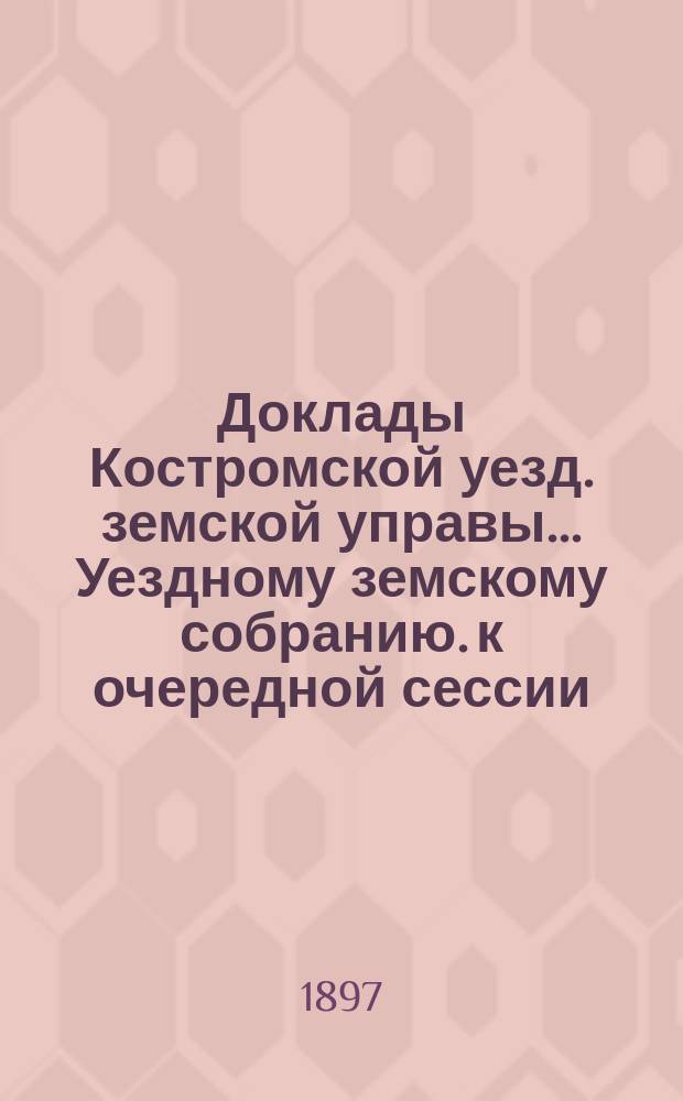Доклады Костромской уезд. земской управы... Уездному земскому собранию. к очередной сессии... 1897 года