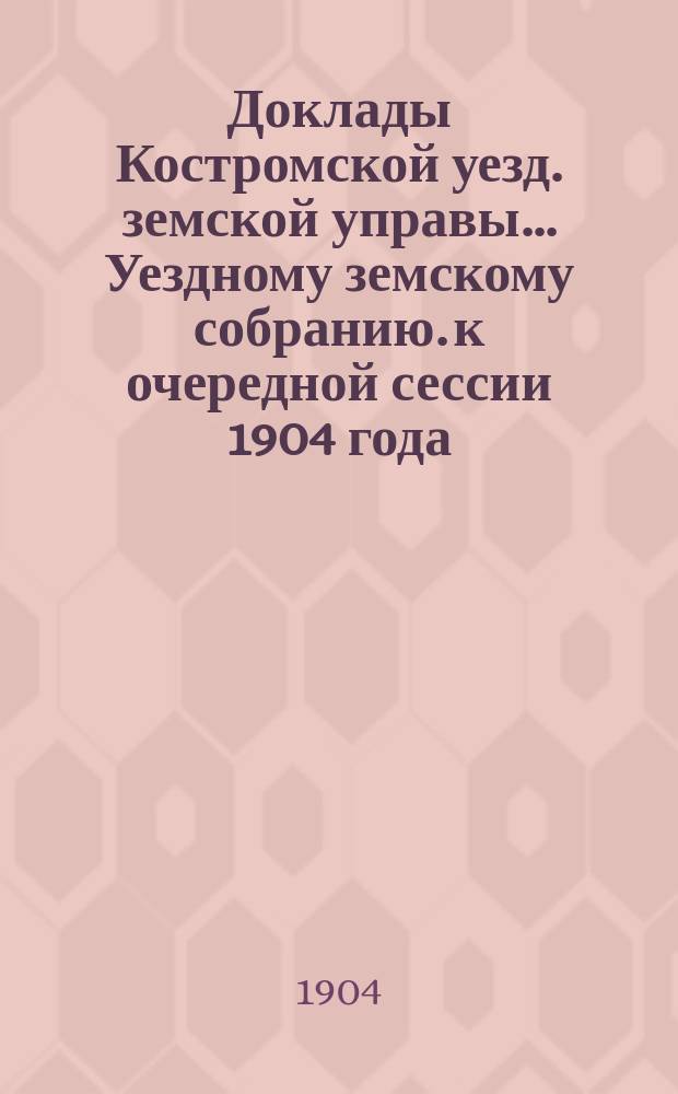Доклады Костромской уезд. земской управы... Уездному земскому собранию. к очередной сессии 1904 года. [Ч. 1-3]