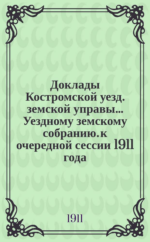 Доклады Костромской уезд. земской управы... Уездному земскому собранию. к очередной сессии 1911 года. Ч. 1-2