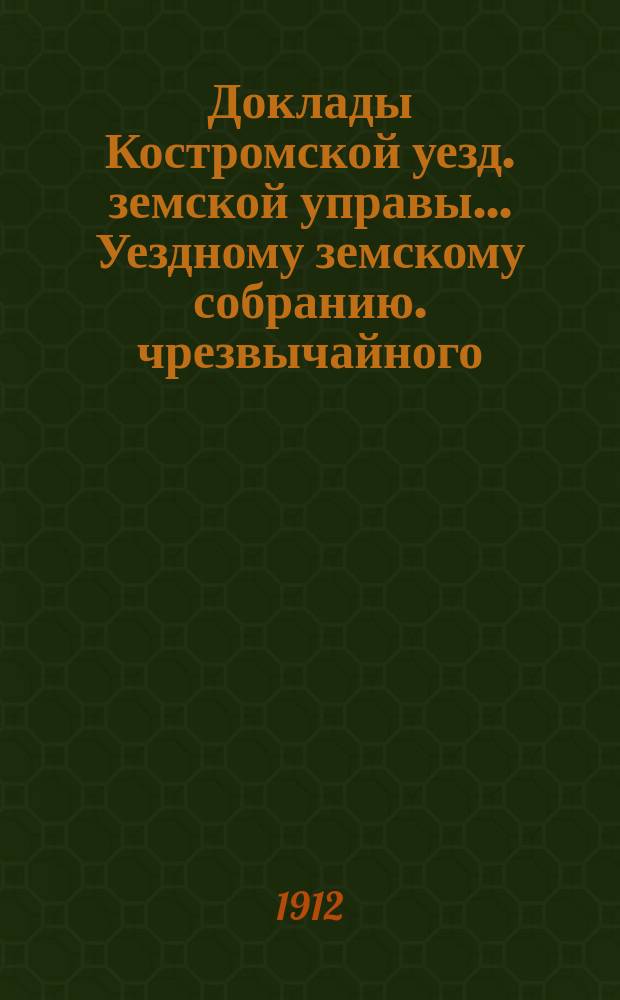 Доклады Костромской уезд. земской управы... Уездному земскому собранию. чрезвычайного... 9-го января и 22-го февраля 1912 года