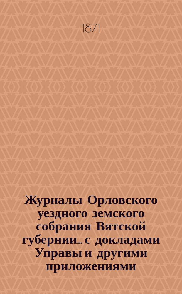Журналы Орловского уездного земского собрания Вятской губернии... с докладами Управы и другими приложениями. V-й очередной сессии 1871 года