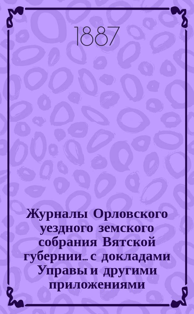 Журналы Орловского уездного земского собрания Вятской губернии... с докладами Управы и другими приложениями. XX-й очередной сессии [1886 года]