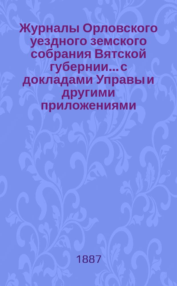 Журналы Орловского уездного земского собрания Вятской губернии... с докладами Управы и другими приложениями. XXI-й очередной сессии [1887 года]