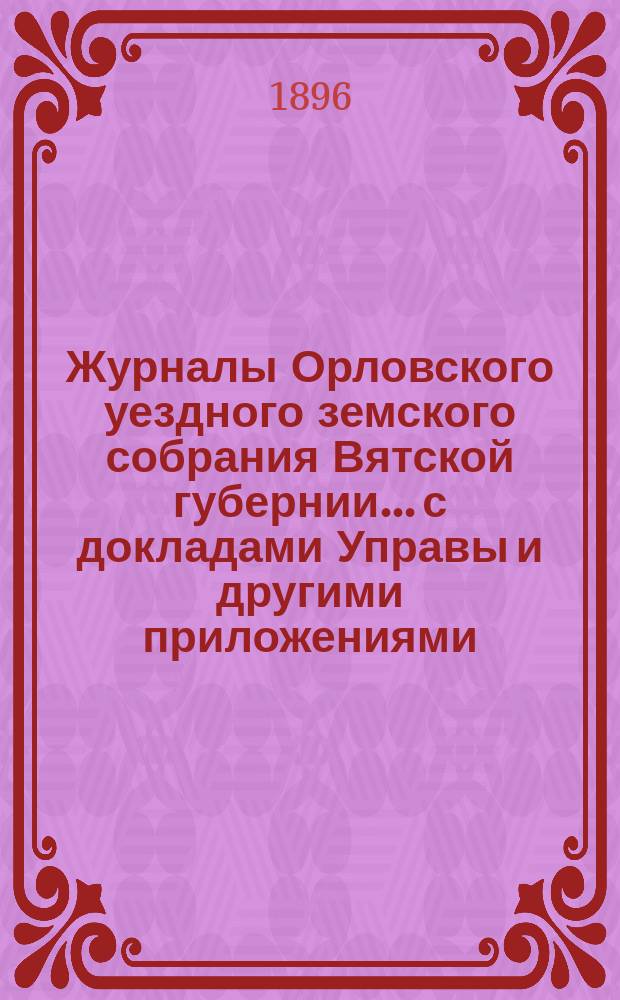 Журналы Орловского уездного земского собрания Вятской губернии... с докладами Управы и другими приложениями. экстренной сессии 15 марта 1896 года
