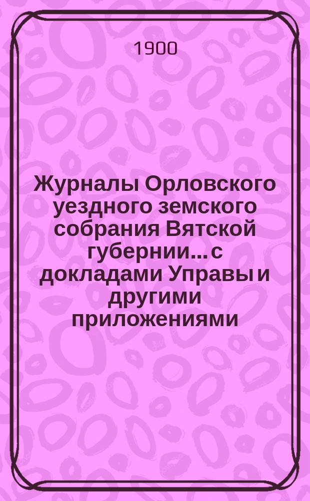 Журналы Орловского уездного земского собрания Вятской губернии... с докладами Управы и другими приложениями. XXXIV очередной сессии (с 25 сентября по 4 октября 1900 года)