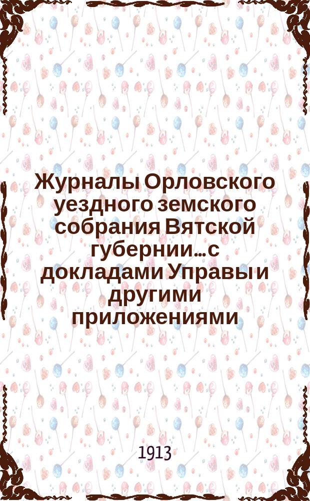 Журналы Орловского уездного земского собрания Вятской губернии... с докладами Управы и другими приложениями. 47-й очередной сессии с 27 сентября по 9 октября 1913 года и чрезвычайной сессии 28 марта 1913 года