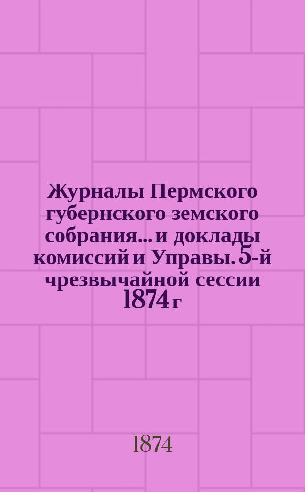 Журналы Пермского губернского земского собрания... и доклады комиссий и Управы. 5-й чрезвычайной сессии 1874 г.