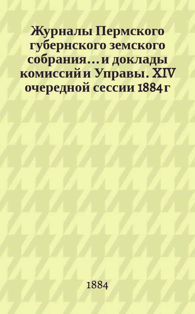 Журналы Пермского губернского земского собрания... и доклады комиссий и Управы. XIV очередной сессии 1884 г.