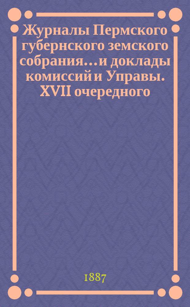 Журналы Пермского губернского земского собрания... и доклады комиссий и Управы. XVII очередного... [1887 г.]