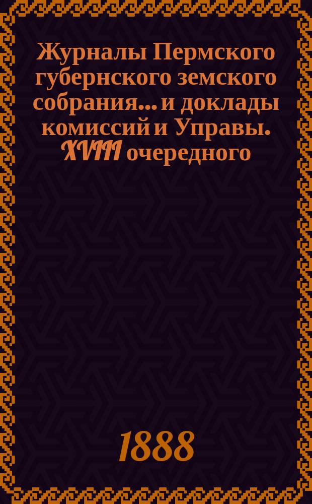 Журналы Пермского губернского земского собрания... и доклады комиссий и Управы. XVIII очередного... [1888 г.]