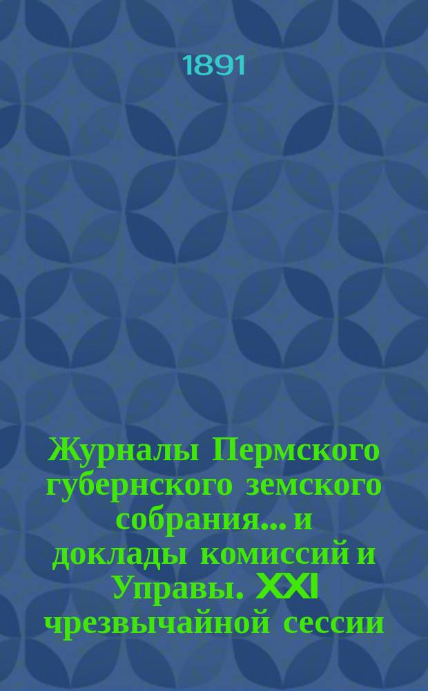 Журналы Пермского губернского земского собрания... и доклады комиссий и Управы. XXI чрезвычайной сессии... [1891 г.]