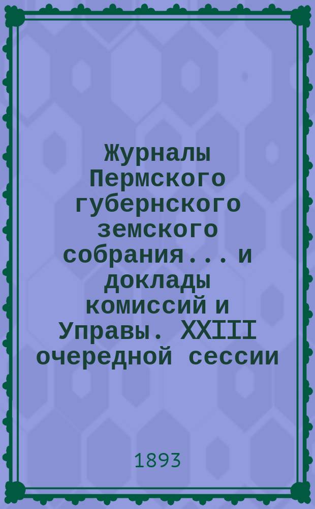 Журналы Пермского губернского земского собрания... и доклады комиссий и Управы. XXIII очередной сессии... [1893 г.]