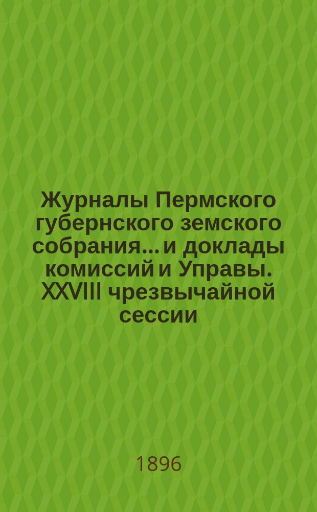 Журналы Пермского губернского земского собрания... и доклады комиссий и Управы. XXVIII чрезвычайной сессии... [1896 г.]