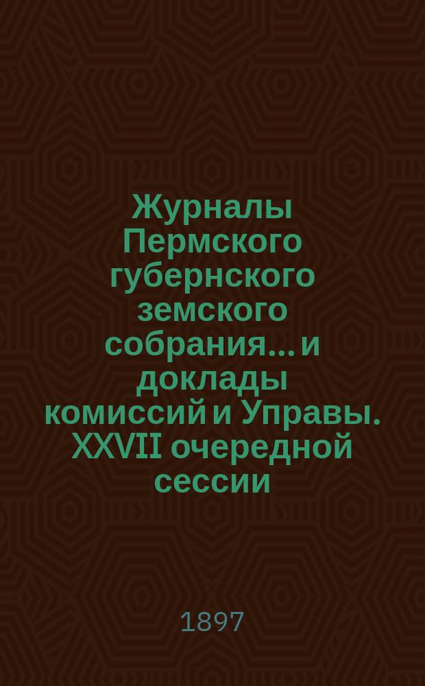 Журналы Пермского губернского земского собрания... и доклады комиссий и Управы. XXVII очередной сессии... [1896 г.]