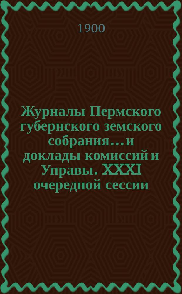 Журналы Пермского губернского земского собрания... и доклады комиссий и Управы. XXXI очередной сессии... [1900 г.]
