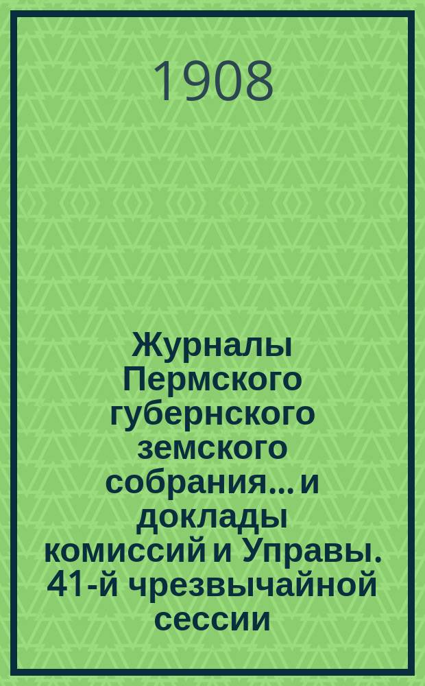 Журналы Пермского губернского земского собрания... и доклады комиссий и Управы. 41-й чрезвычайной сессии... [1908 г.]