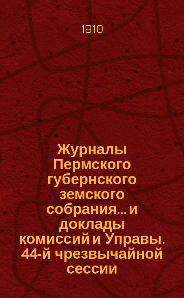 Журналы Пермского губернского земского собрания... и доклады комиссий и Управы. 44-й чрезвычайной сессии... [1910 г.]