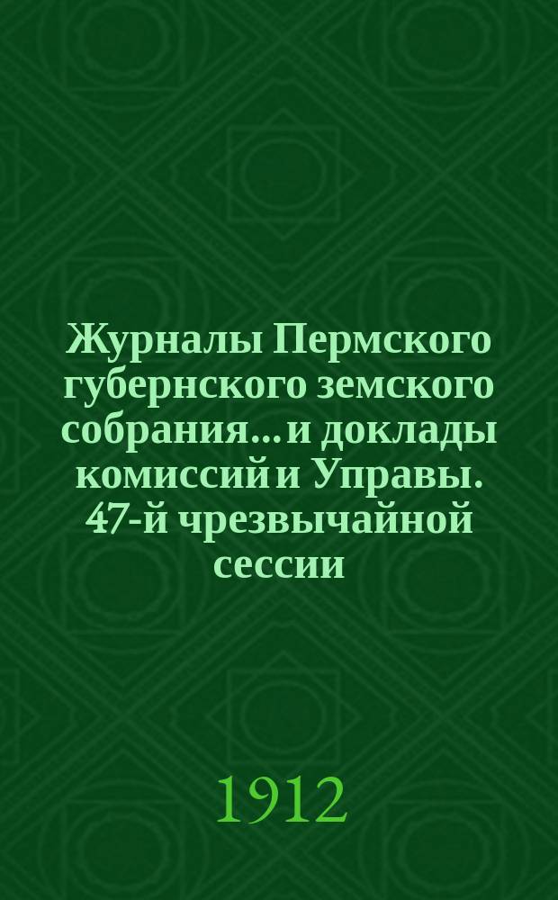 Журналы Пермского губернского земского собрания... и доклады комиссий и Управы. 47-й чрезвычайной сессии... [1912 г.]