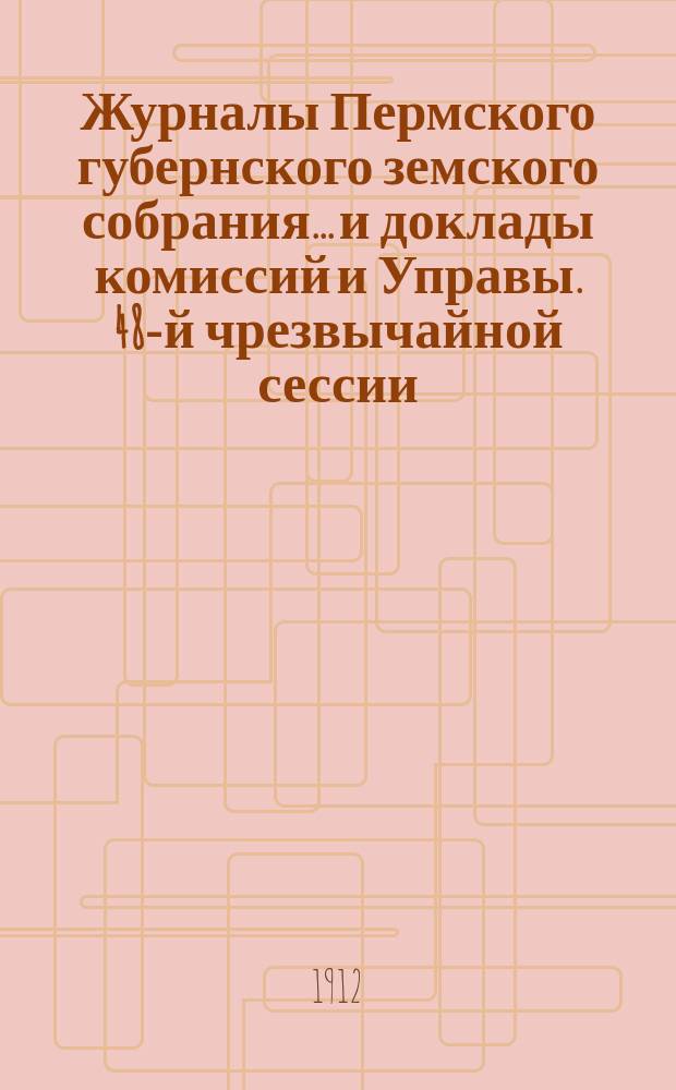 Журналы Пермского губернского земского собрания... и доклады комиссий и Управы. 48-й чрезвычайной сессии... [1912 г.]