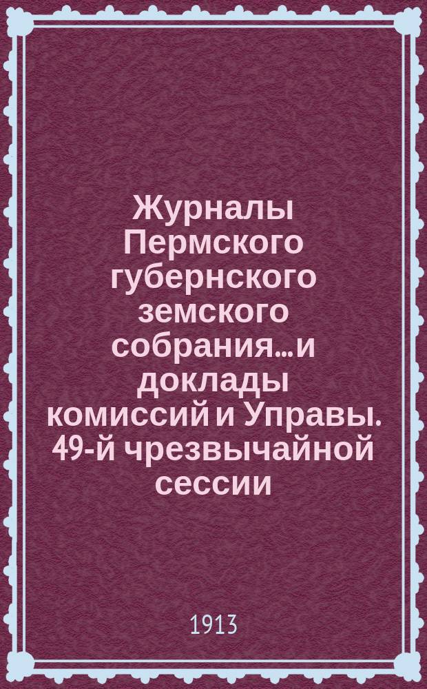 Журналы Пермского губернского земского собрания... и доклады комиссий и Управы. 49-й чрезвычайной сессии... [1913 г.]