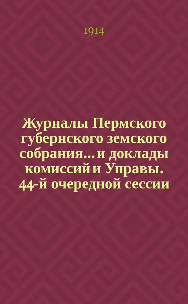 Журналы Пермского губернского земского собрания... и доклады комиссий и Управы. 44-й очередной сессии... [1913 г.]