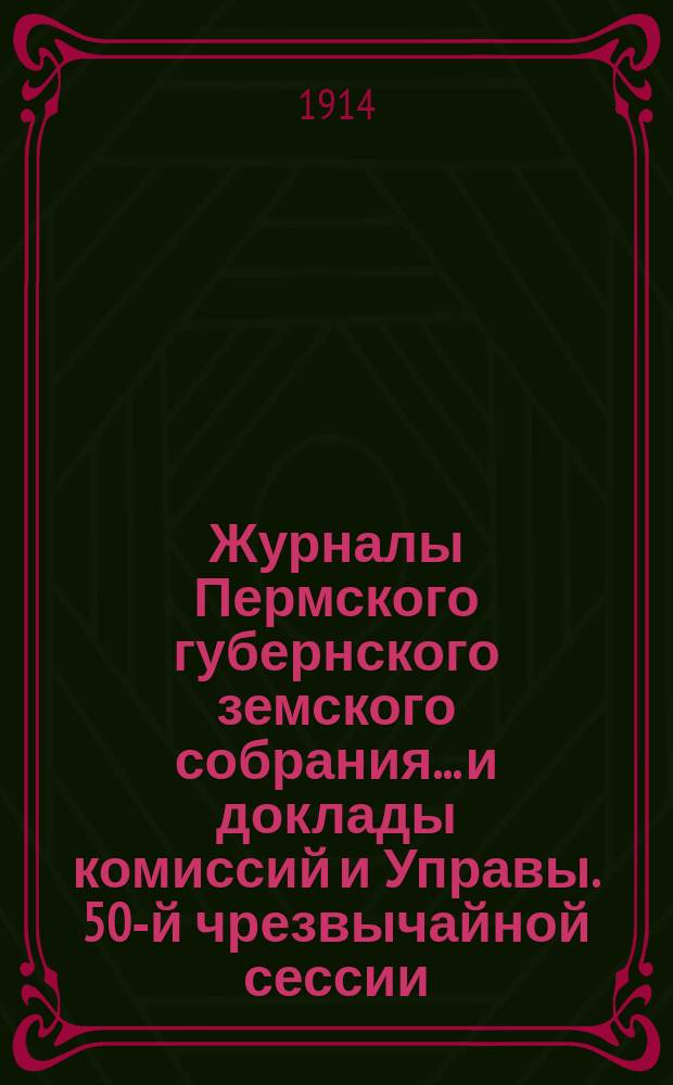 Журналы Пермского губернского земского собрания... и доклады комиссий и Управы. 50-й чрезвычайной сессии... [1914 г.]