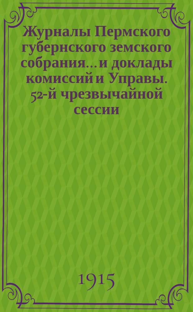 Журналы Пермского губернского земского собрания... и доклады комиссий и Управы. 52-й чрезвычайной сессии... [1915 г.]