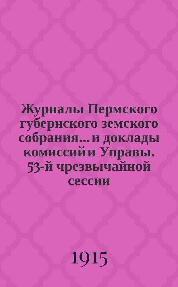Журналы Пермского губернского земского собрания... и доклады комиссий и Управы. 53-й чрезвычайной сессии... [1915 г.]